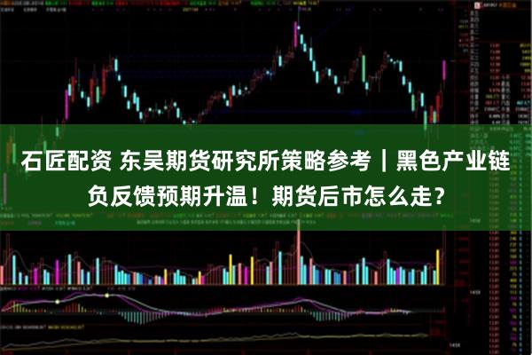石匠配资 东吴期货研究所策略参考｜黑色产业链负反馈预期升温！期货后市怎么走？