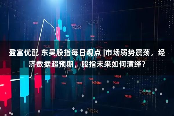 盈富优配 东吴股指每日观点 |市场弱势震荡，经济数据超预期，股指未来如何演绎？