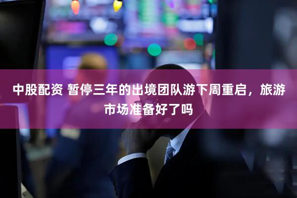 中股配资 暂停三年的出境团队游下周重启，旅游市场准备好了吗