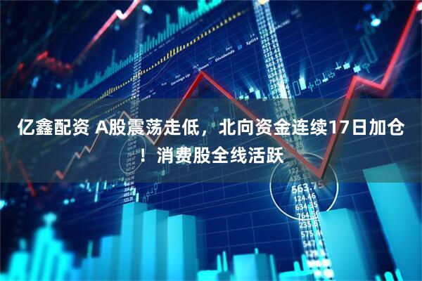 亿鑫配资 A股震荡走低，北向资金连续17日加仓！消费股全线活跃