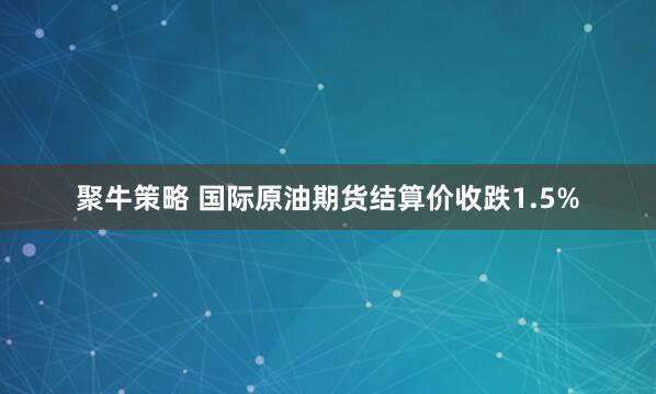 聚牛策略 国际原油期货结算价收跌1.5%