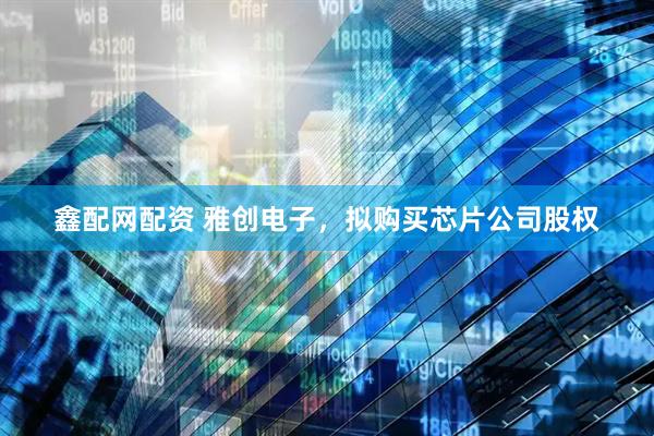 鑫配网配资 雅创电子，拟购买芯片公司股权