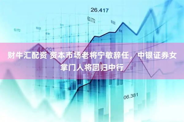 财牛汇配资 资本市场老将宁敏辞任，中银证券女掌门人将回归中行