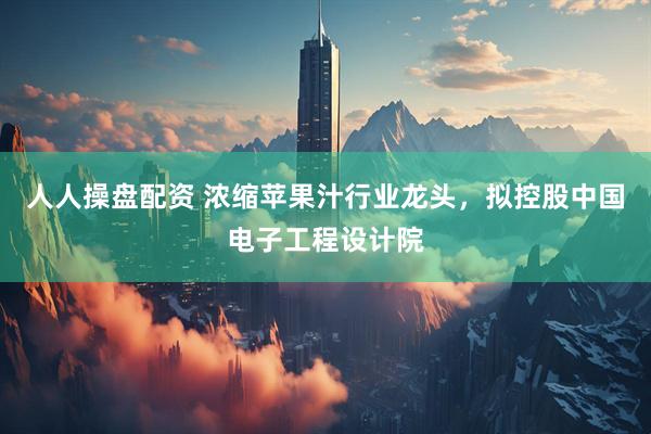 人人操盘配资 浓缩苹果汁行业龙头，拟控股中国电子工程设计院