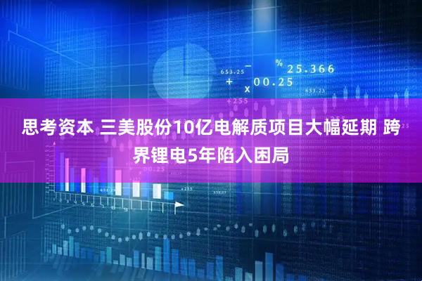 思考资本 三美股份10亿电解质项目大幅延期 跨界锂电5年陷入困局