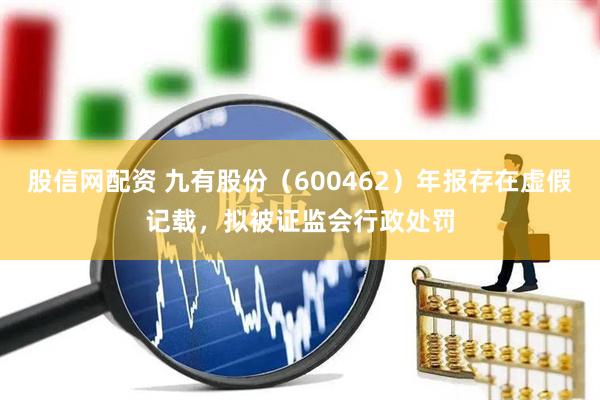 股信网配资 九有股份（600462）年报存在虚假记载，拟被证监会行政处罚