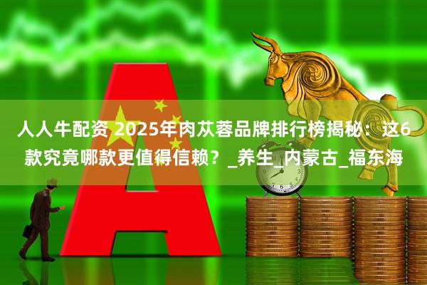 人人牛配资 2025年肉苁蓉品牌排行榜揭秘：这6款究竟哪款更值得信赖？_养生_内蒙古_福东海