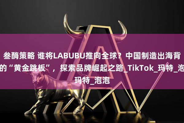 叁酶策略 谁将LABUBU推向全球？中国制造出海背后的“黄金跳板”，探索品牌崛起之路_TikTok_玛特_泡泡
