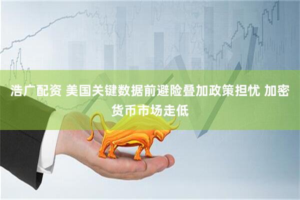 浩广配资 美国关键数据前避险叠加政策担忧 加密货币市场走低