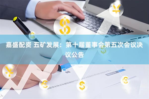 嘉盛配资 五矿发展：第十届董事会第五次会议决议公告