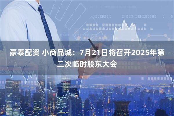 豪泰配资 小商品城：7月21日将召开2025年第二次临时股东大会