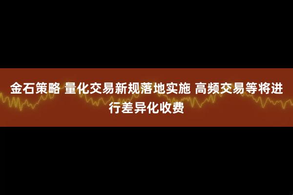 金石策略 量化交易新规落地实施 高频交易等将进行差异化收费