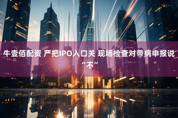 牛壹佰配资 严把IPO入口关 现场检查对带病申报说“不”