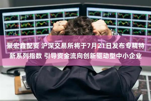 聚宏鑫配资 沪深交易所将于7月21日发布专精特新系列指数 引导资金流向创新驱动型中小企业