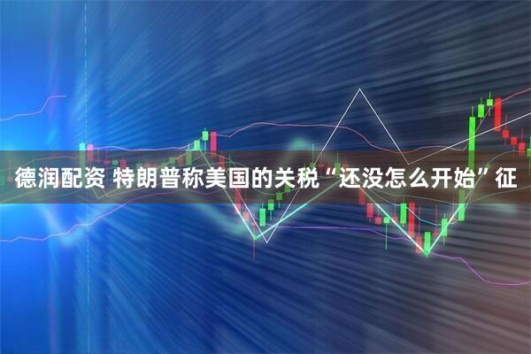 德润配资 特朗普称美国的关税“还没怎么开始”征