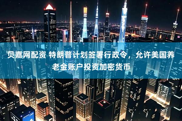 贝嘉网配资 特朗普计划签署行政令，允许美国养老金账户投资加密货币