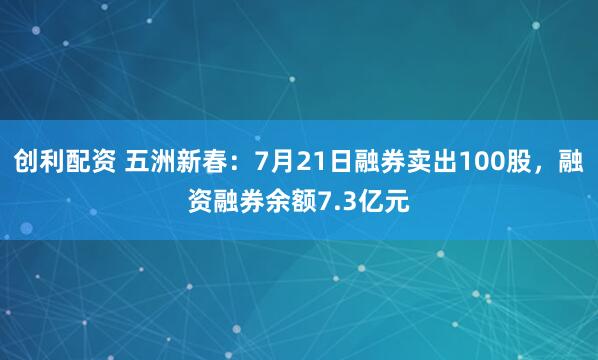 创利配资 五洲新春：7月21日融券卖出100股，融资融券余额7.3亿元