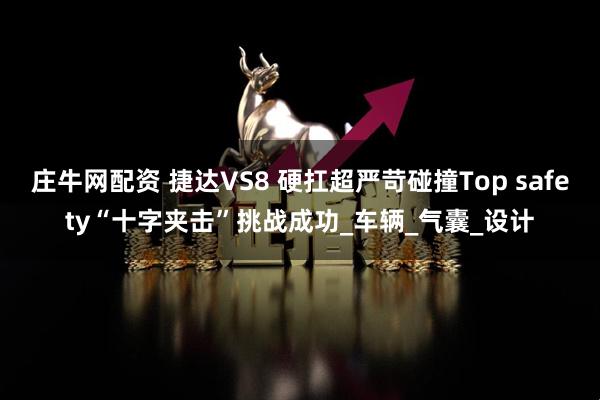 庄牛网配资 捷达VS8 硬扛超严苛碰撞Top safety“十字夹击”挑战成功_车辆_气囊_设计