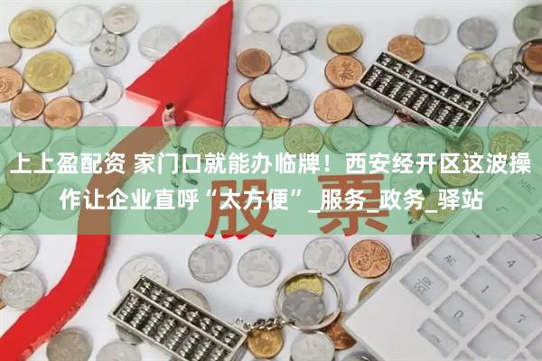 上上盈配资 家门口就能办临牌！西安经开区这波操作让企业直呼“太方便”_服务_政务_驿站
