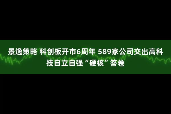 景逸策略 科创板开市6周年 589家公司交出高科技自立自强“硬核”答卷
