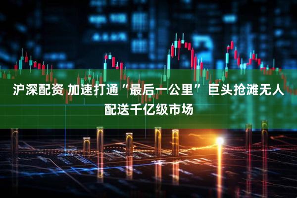沪深配资 加速打通“最后一公里” 巨头抢滩无人配送千亿级市场