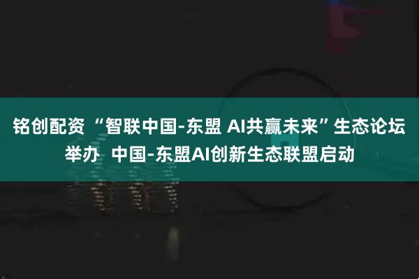 铭创配资 “智联中国-东盟 AI共赢未来”生态论坛举办  中国-东盟AI创新生态联盟启动