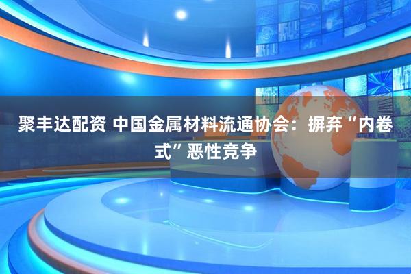 聚丰达配资 中国金属材料流通协会：摒弃“内卷式”恶性竞争