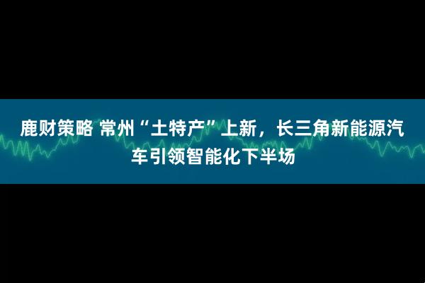 鹿财策略 常州“土特产”上新，长三角新能源汽车引领智能化下半场