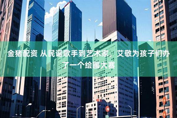 金猪配资 从民谣歌手到艺术家，艾敬为孩子们办了一个绘画大赛