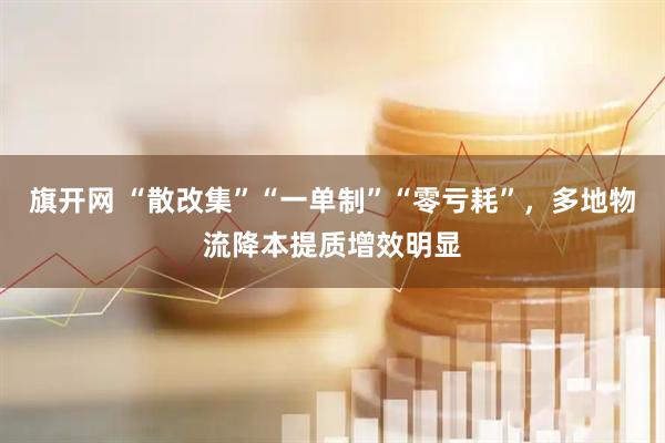旗开网 “散改集”“一单制”“零亏耗”，多地物流降本提质增效明显
