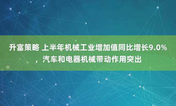 升富策略 上半年机械工业增加值同比增长9.0%，汽车和电器机械带动作用突出