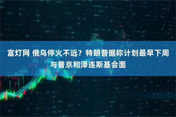 富灯网 俄乌停火不远？特朗普据称计划最早下周与普京和泽连斯基会面