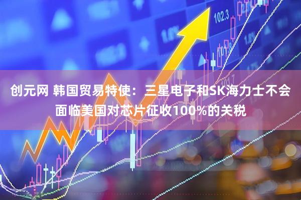 创元网 韩国贸易特使：三星电子和SK海力士不会面临美国对芯片征收100%的关税