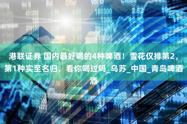港联证券 国内最好喝的4种啤酒！雪花仅排第2，第1种实至名归，看你喝过吗_乌苏_中国_青岛啤酒